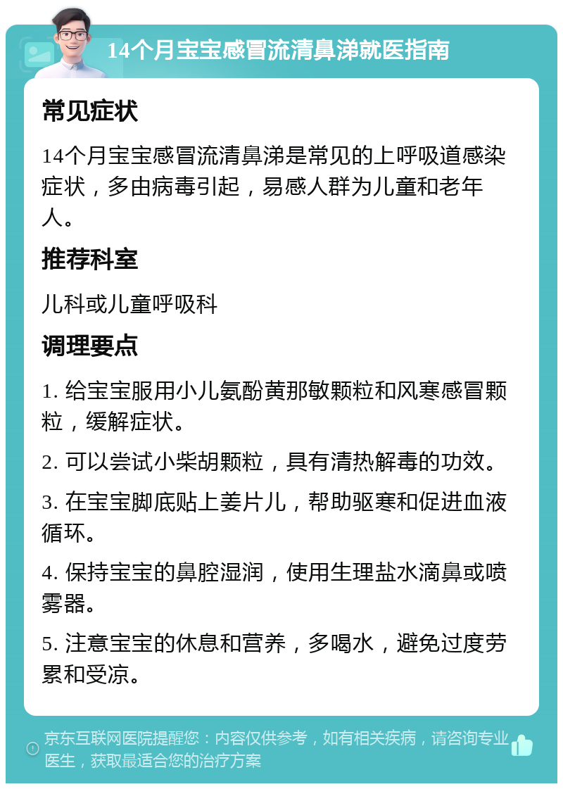 14个月宝宝感冒流清鼻涕就医指南 常见症状 14个月宝宝感冒流清鼻涕是常见的上呼吸道感染症状，多由病毒引起，易感人群为儿童和老年人。 推荐科室 儿科或儿童呼吸科 调理要点 1. 给宝宝服用小儿氨酚黄那敏颗粒和风寒感冒颗粒，缓解症状。 2. 可以尝试小柴胡颗粒，具有清热解毒的功效。 3. 在宝宝脚底贴上姜片儿，帮助驱寒和促进血液循环。 4. 保持宝宝的鼻腔湿润，使用生理盐水滴鼻或喷雾器。 5. 注意宝宝的休息和营养，多喝水，避免过度劳累和受凉。