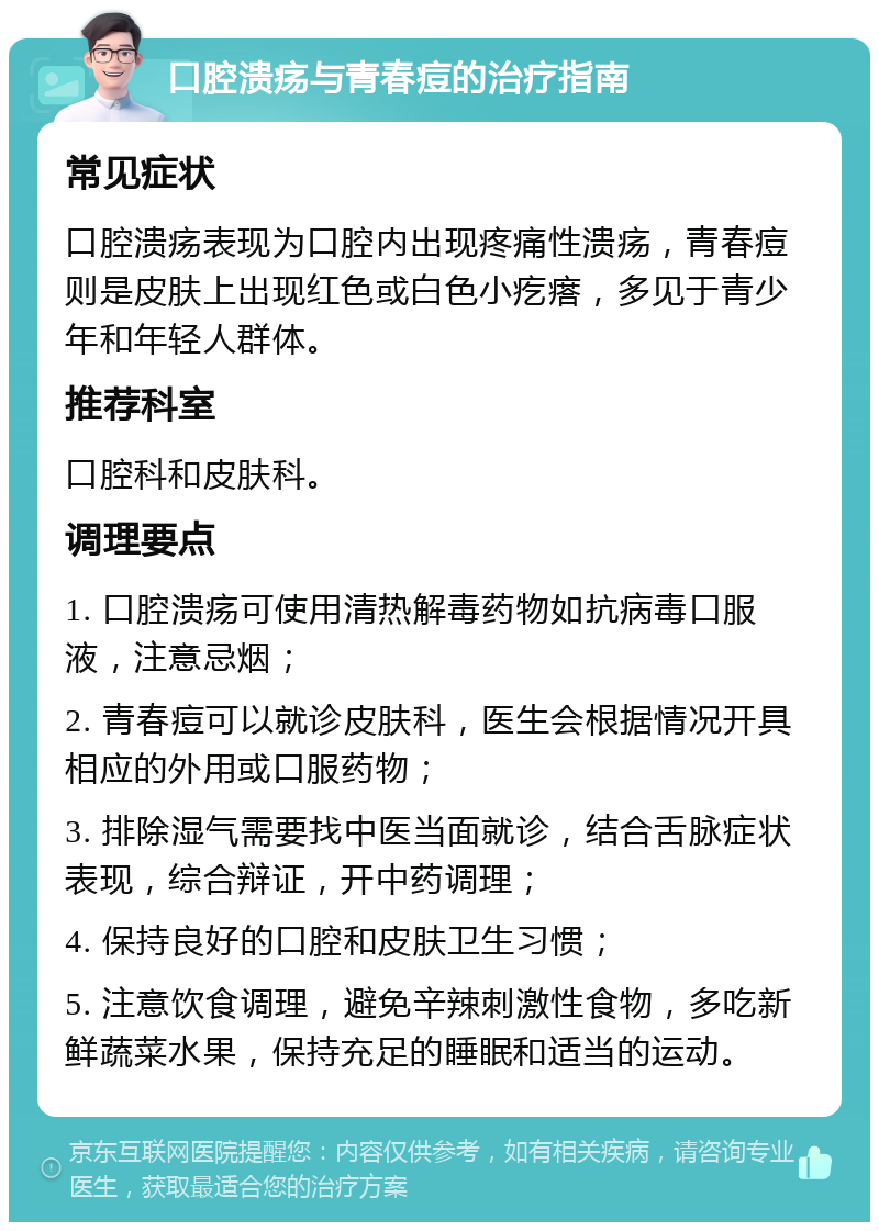 口腔溃疡与青春痘的治疗指南 常见症状 口腔溃疡表现为口腔内出现疼痛性溃疡，青春痘则是皮肤上出现红色或白色小疙瘩，多见于青少年和年轻人群体。 推荐科室 口腔科和皮肤科。 调理要点 1. 口腔溃疡可使用清热解毒药物如抗病毒口服液，注意忌烟； 2. 青春痘可以就诊皮肤科，医生会根据情况开具相应的外用或口服药物； 3. 排除湿气需要找中医当面就诊，结合舌脉症状表现，综合辩证，开中药调理； 4. 保持良好的口腔和皮肤卫生习惯； 5. 注意饮食调理，避免辛辣刺激性食物，多吃新鲜蔬菜水果，保持充足的睡眠和适当的运动。