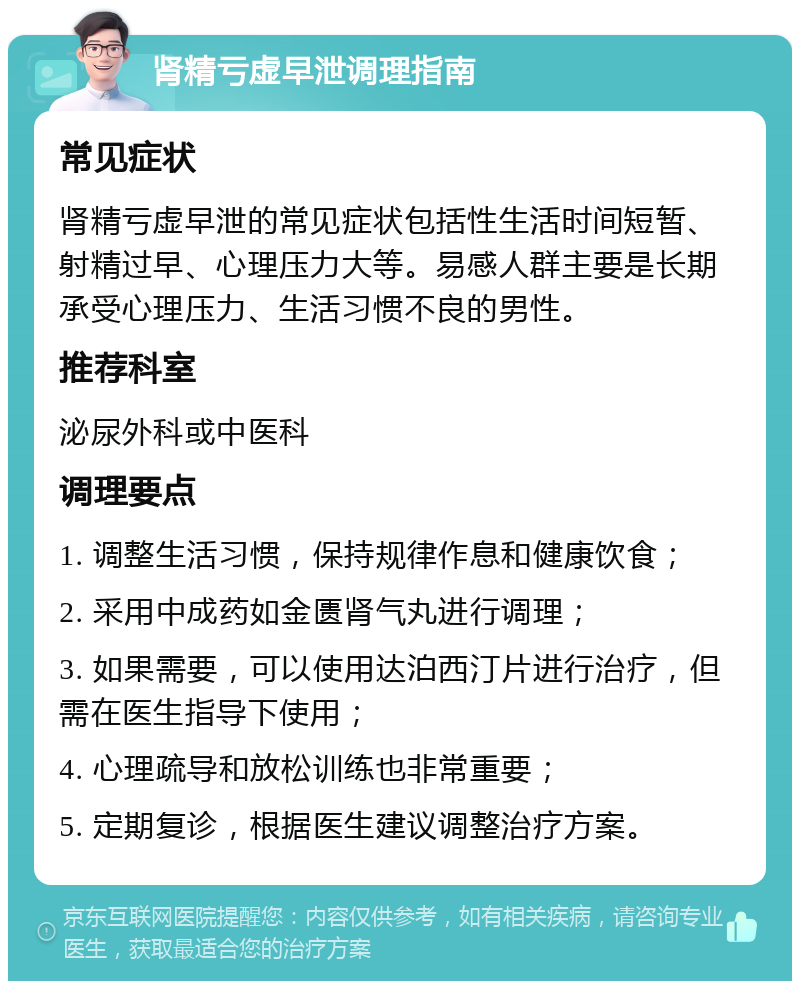 肾精亏虚早泄调理指南 常见症状 肾精亏虚早泄的常见症状包括性生活时间短暂、射精过早、心理压力大等。易感人群主要是长期承受心理压力、生活习惯不良的男性。 推荐科室 泌尿外科或中医科 调理要点 1. 调整生活习惯，保持规律作息和健康饮食； 2. 采用中成药如金匮肾气丸进行调理； 3. 如果需要，可以使用达泊西汀片进行治疗，但需在医生指导下使用； 4. 心理疏导和放松训练也非常重要； 5. 定期复诊，根据医生建议调整治疗方案。