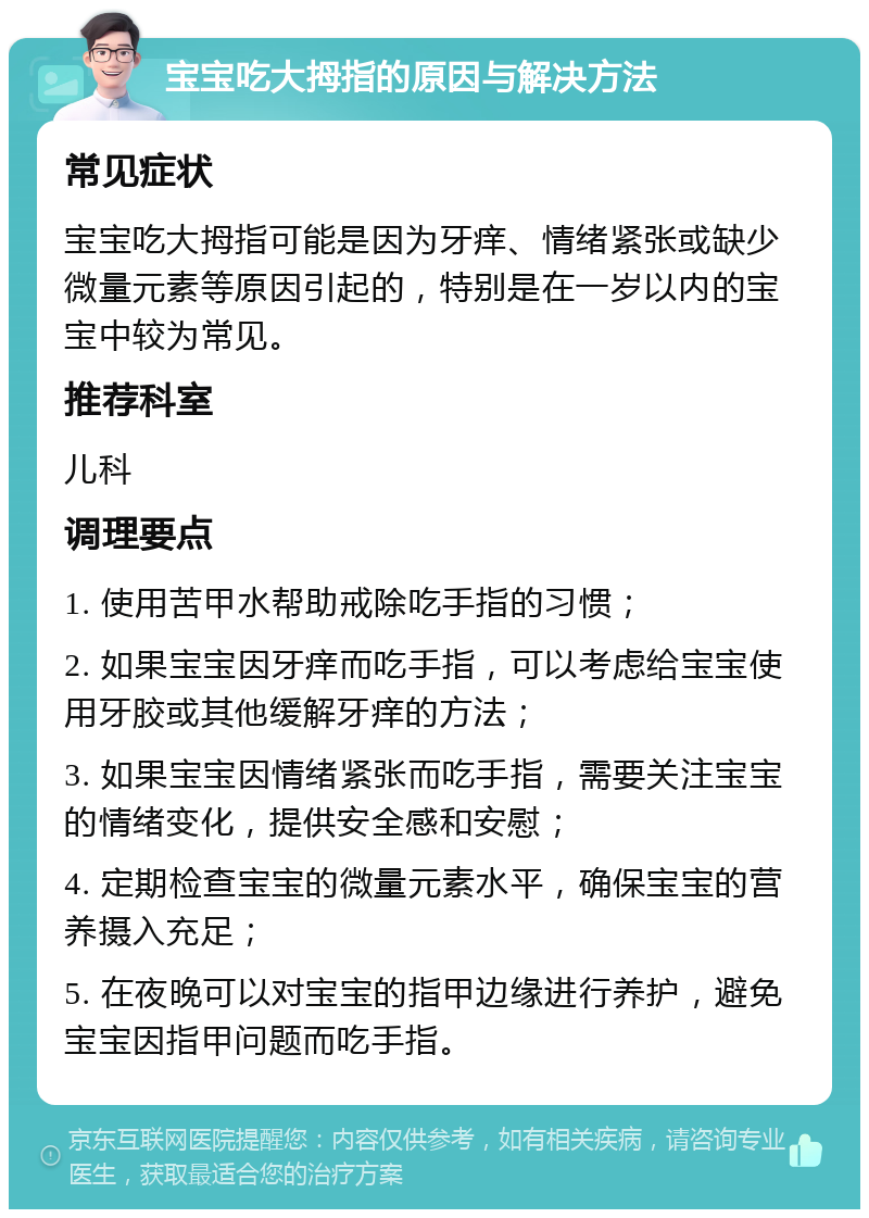 宝宝吃大拇指的原因与解决方法 常见症状 宝宝吃大拇指可能是因为牙痒、情绪紧张或缺少微量元素等原因引起的，特别是在一岁以内的宝宝中较为常见。 推荐科室 儿科 调理要点 1. 使用苦甲水帮助戒除吃手指的习惯； 2. 如果宝宝因牙痒而吃手指，可以考虑给宝宝使用牙胶或其他缓解牙痒的方法； 3. 如果宝宝因情绪紧张而吃手指，需要关注宝宝的情绪变化，提供安全感和安慰； 4. 定期检查宝宝的微量元素水平，确保宝宝的营养摄入充足； 5. 在夜晚可以对宝宝的指甲边缘进行养护，避免宝宝因指甲问题而吃手指。