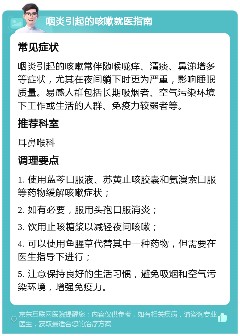 咽炎引起的咳嗽就医指南 常见症状 咽炎引起的咳嗽常伴随喉咙痒、清痰、鼻涕增多等症状，尤其在夜间躺下时更为严重，影响睡眠质量。易感人群包括长期吸烟者、空气污染环境下工作或生活的人群、免疫力较弱者等。 推荐科室 耳鼻喉科 调理要点 1. 使用蓝芩口服液、苏黄止咳胶囊和氨溴索口服等药物缓解咳嗽症状； 2. 如有必要，服用头孢口服消炎； 3. 饮用止咳糖浆以减轻夜间咳嗽； 4. 可以使用鱼腥草代替其中一种药物，但需要在医生指导下进行； 5. 注意保持良好的生活习惯，避免吸烟和空气污染环境，增强免疫力。