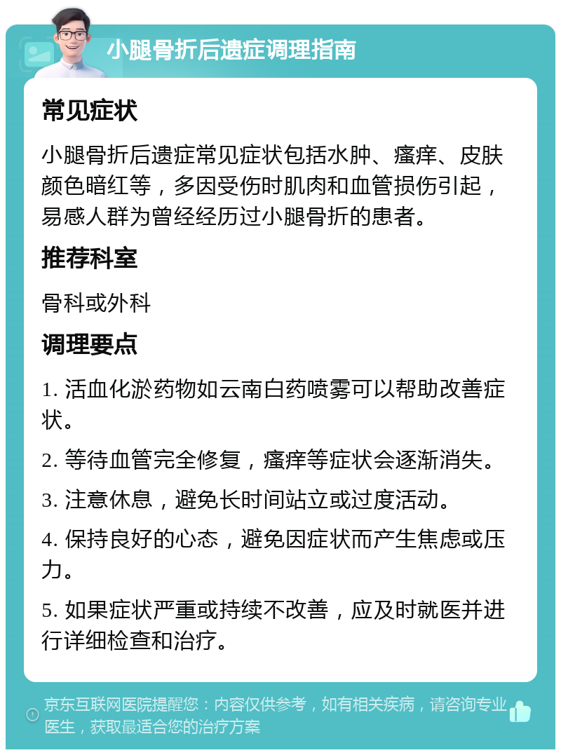 小腿骨折后遗症调理指南 常见症状 小腿骨折后遗症常见症状包括水肿、瘙痒、皮肤颜色暗红等，多因受伤时肌肉和血管损伤引起，易感人群为曾经经历过小腿骨折的患者。 推荐科室 骨科或外科 调理要点 1. 活血化淤药物如云南白药喷雾可以帮助改善症状。 2. 等待血管完全修复，瘙痒等症状会逐渐消失。 3. 注意休息，避免长时间站立或过度活动。 4. 保持良好的心态，避免因症状而产生焦虑或压力。 5. 如果症状严重或持续不改善，应及时就医并进行详细检查和治疗。