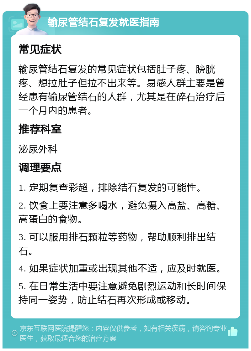 输尿管结石复发就医指南 常见症状 输尿管结石复发的常见症状包括肚子疼、膀胱疼、想拉肚子但拉不出来等。易感人群主要是曾经患有输尿管结石的人群，尤其是在碎石治疗后一个月内的患者。 推荐科室 泌尿外科 调理要点 1. 定期复查彩超，排除结石复发的可能性。 2. 饮食上要注意多喝水，避免摄入高盐、高糖、高蛋白的食物。 3. 可以服用排石颗粒等药物，帮助顺利排出结石。 4. 如果症状加重或出现其他不适，应及时就医。 5. 在日常生活中要注意避免剧烈运动和长时间保持同一姿势，防止结石再次形成或移动。