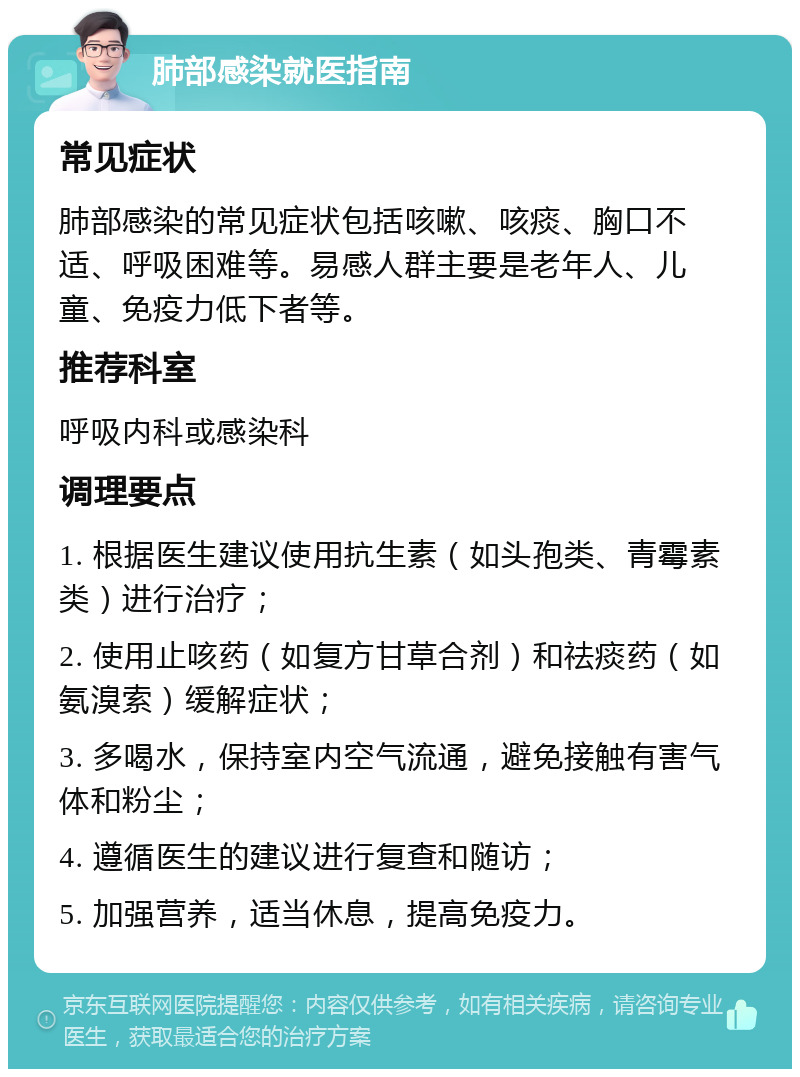 肺部感染就医指南 常见症状 肺部感染的常见症状包括咳嗽、咳痰、胸口不适、呼吸困难等。易感人群主要是老年人、儿童、免疫力低下者等。 推荐科室 呼吸内科或感染科 调理要点 1. 根据医生建议使用抗生素（如头孢类、青霉素类）进行治疗； 2. 使用止咳药（如复方甘草合剂）和祛痰药（如氨溴索）缓解症状； 3. 多喝水，保持室内空气流通，避免接触有害气体和粉尘； 4. 遵循医生的建议进行复查和随访； 5. 加强营养，适当休息，提高免疫力。