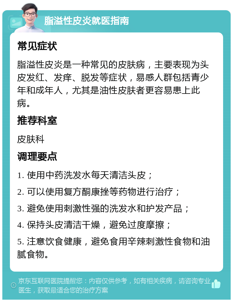 脂溢性皮炎就医指南 常见症状 脂溢性皮炎是一种常见的皮肤病，主要表现为头皮发红、发痒、脱发等症状，易感人群包括青少年和成年人，尤其是油性皮肤者更容易患上此病。 推荐科室 皮肤科 调理要点 1. 使用中药洗发水每天清洁头皮； 2. 可以使用复方酮康挫等药物进行治疗； 3. 避免使用刺激性强的洗发水和护发产品； 4. 保持头皮清洁干燥，避免过度摩擦； 5. 注意饮食健康，避免食用辛辣刺激性食物和油腻食物。