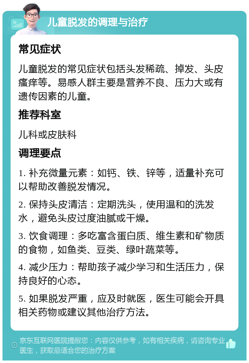 儿童脱发的调理与治疗 常见症状 儿童脱发的常见症状包括头发稀疏、掉发、头皮瘙痒等。易感人群主要是营养不良、压力大或有遗传因素的儿童。 推荐科室 儿科或皮肤科 调理要点 1. 补充微量元素：如钙、铁、锌等，适量补充可以帮助改善脱发情况。 2. 保持头皮清洁：定期洗头，使用温和的洗发水，避免头皮过度油腻或干燥。 3. 饮食调理：多吃富含蛋白质、维生素和矿物质的食物，如鱼类、豆类、绿叶蔬菜等。 4. 减少压力：帮助孩子减少学习和生活压力，保持良好的心态。 5. 如果脱发严重，应及时就医，医生可能会开具相关药物或建议其他治疗方法。