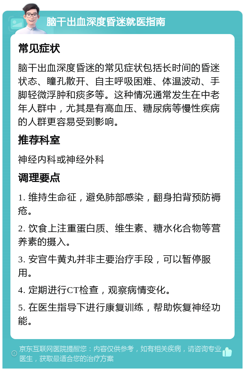 脑干出血深度昏迷就医指南 常见症状 脑干出血深度昏迷的常见症状包括长时间的昏迷状态、瞳孔散开、自主呼吸困难、体温波动、手脚轻微浮肿和痰多等。这种情况通常发生在中老年人群中，尤其是有高血压、糖尿病等慢性疾病的人群更容易受到影响。 推荐科室 神经内科或神经外科 调理要点 1. 维持生命征，避免肺部感染，翻身拍背预防褥疮。 2. 饮食上注重蛋白质、维生素、糖水化合物等营养素的摄入。 3. 安宫牛黄丸并非主要治疗手段，可以暂停服用。 4. 定期进行CT检查，观察病情变化。 5. 在医生指导下进行康复训练，帮助恢复神经功能。