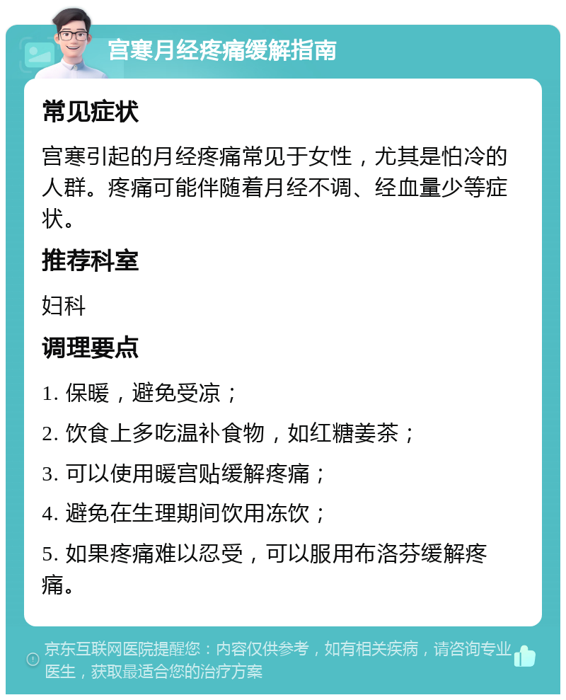 宫寒月经疼痛缓解指南 常见症状 宫寒引起的月经疼痛常见于女性，尤其是怕冷的人群。疼痛可能伴随着月经不调、经血量少等症状。 推荐科室 妇科 调理要点 1. 保暖，避免受凉； 2. 饮食上多吃温补食物，如红糖姜茶； 3. 可以使用暖宫贴缓解疼痛； 4. 避免在生理期间饮用冻饮； 5. 如果疼痛难以忍受，可以服用布洛芬缓解疼痛。