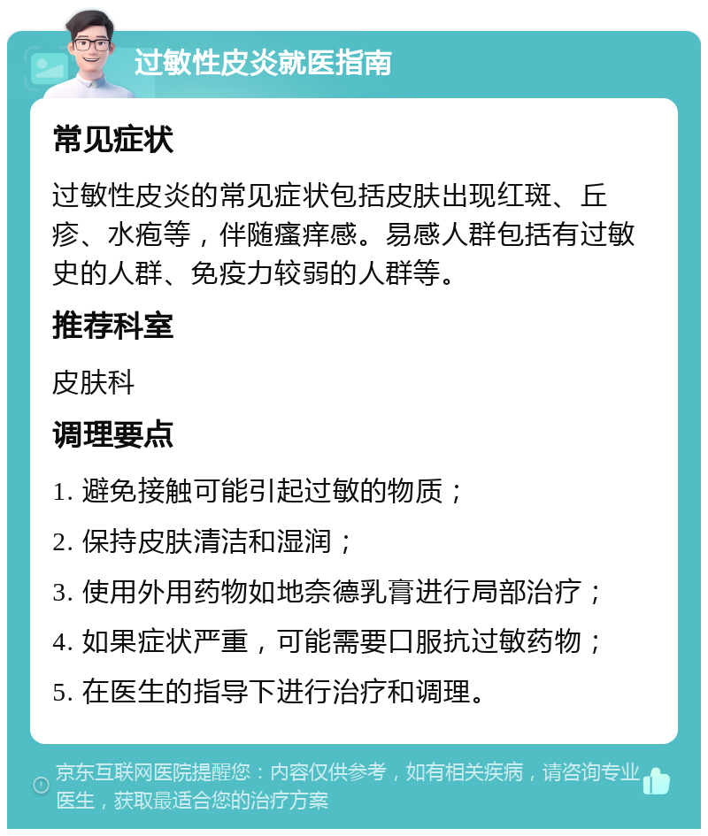 过敏性皮炎就医指南 常见症状 过敏性皮炎的常见症状包括皮肤出现红斑、丘疹、水疱等，伴随瘙痒感。易感人群包括有过敏史的人群、免疫力较弱的人群等。 推荐科室 皮肤科 调理要点 1. 避免接触可能引起过敏的物质； 2. 保持皮肤清洁和湿润； 3. 使用外用药物如地奈德乳膏进行局部治疗； 4. 如果症状严重，可能需要口服抗过敏药物； 5. 在医生的指导下进行治疗和调理。