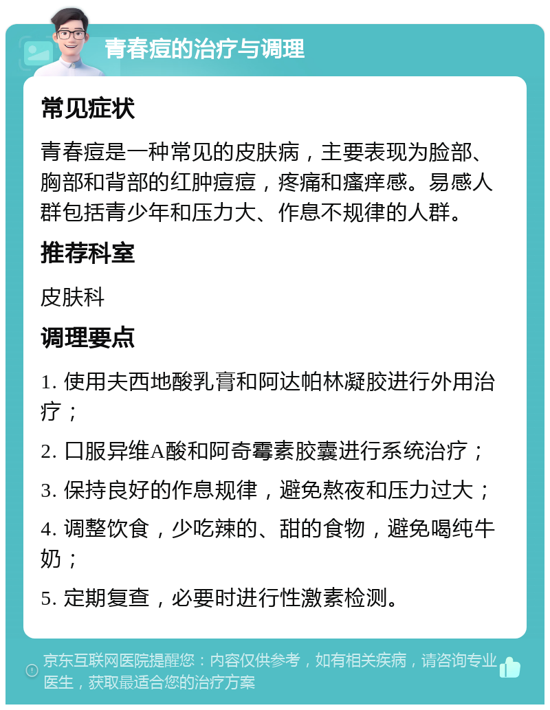 青春痘的治疗与调理 常见症状 青春痘是一种常见的皮肤病，主要表现为脸部、胸部和背部的红肿痘痘，疼痛和瘙痒感。易感人群包括青少年和压力大、作息不规律的人群。 推荐科室 皮肤科 调理要点 1. 使用夫西地酸乳膏和阿达帕林凝胶进行外用治疗； 2. 口服异维A酸和阿奇霉素胶囊进行系统治疗； 3. 保持良好的作息规律，避免熬夜和压力过大； 4. 调整饮食，少吃辣的、甜的食物，避免喝纯牛奶； 5. 定期复查，必要时进行性激素检测。