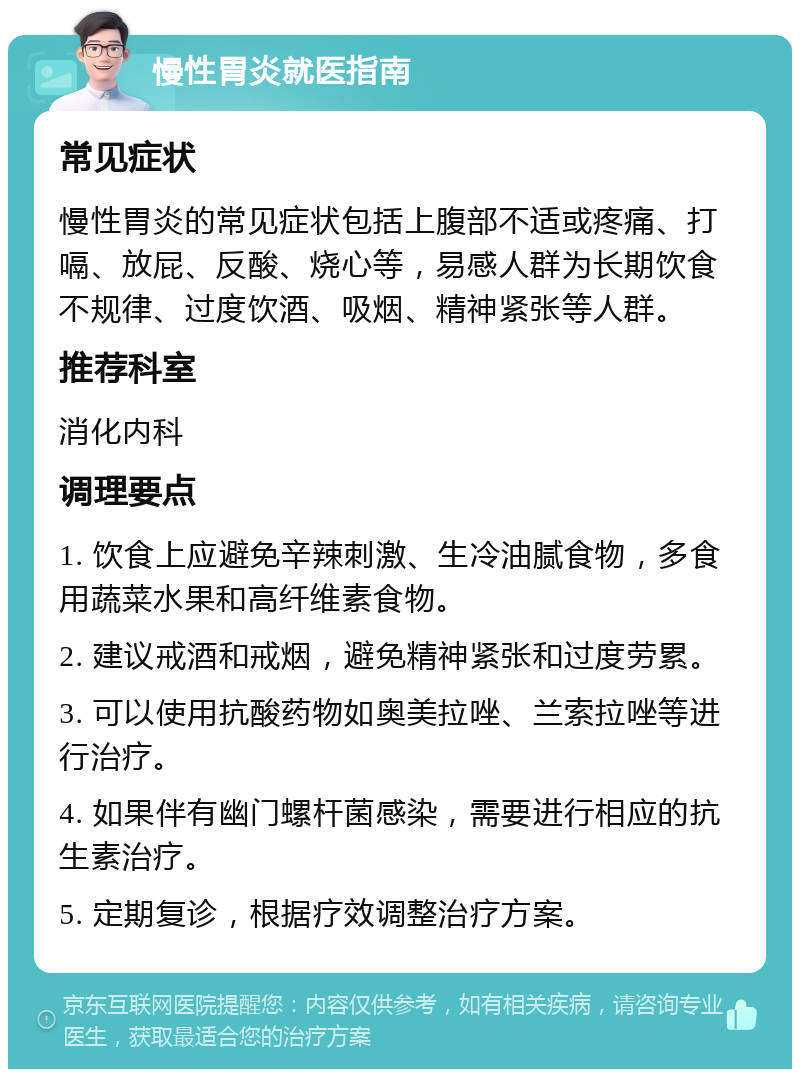 慢性胃炎就医指南 常见症状 慢性胃炎的常见症状包括上腹部不适或疼痛、打嗝、放屁、反酸、烧心等，易感人群为长期饮食不规律、过度饮酒、吸烟、精神紧张等人群。 推荐科室 消化内科 调理要点 1. 饮食上应避免辛辣刺激、生冷油腻食物，多食用蔬菜水果和高纤维素食物。 2. 建议戒酒和戒烟，避免精神紧张和过度劳累。 3. 可以使用抗酸药物如奥美拉唑、兰索拉唑等进行治疗。 4. 如果伴有幽门螺杆菌感染，需要进行相应的抗生素治疗。 5. 定期复诊，根据疗效调整治疗方案。