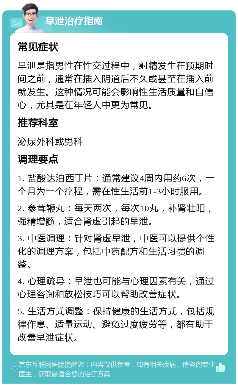 早泄治疗指南 常见症状 早泄是指男性在性交过程中，射精发生在预期时间之前，通常在插入阴道后不久或甚至在插入前就发生。这种情况可能会影响性生活质量和自信心，尤其是在年轻人中更为常见。 推荐科室 泌尿外科或男科 调理要点 1. 盐酸达泊西丁片：通常建议4周内用药6次，一个月为一个疗程，需在性生活前1-3小时服用。 2. 参茸鞭丸：每天两次，每次10丸，补肾壮阳，强精增髓，适合肾虚引起的早泄。 3. 中医调理：针对肾虚早泄，中医可以提供个性化的调理方案，包括中药配方和生活习惯的调整。 4. 心理疏导：早泄也可能与心理因素有关，通过心理咨询和放松技巧可以帮助改善症状。 5. 生活方式调整：保持健康的生活方式，包括规律作息、适量运动、避免过度疲劳等，都有助于改善早泄症状。