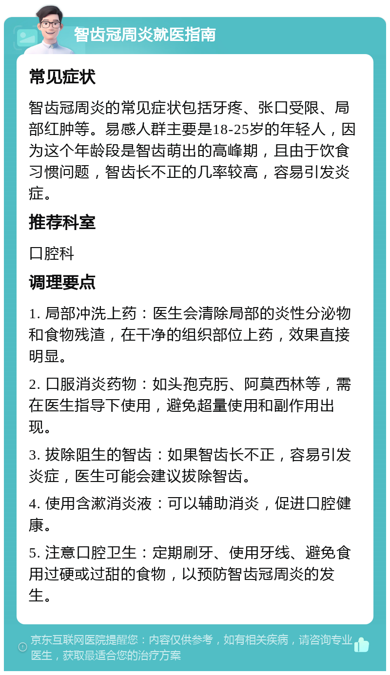 智齿冠周炎就医指南 常见症状 智齿冠周炎的常见症状包括牙疼、张口受限、局部红肿等。易感人群主要是18-25岁的年轻人，因为这个年龄段是智齿萌出的高峰期，且由于饮食习惯问题，智齿长不正的几率较高，容易引发炎症。 推荐科室 口腔科 调理要点 1. 局部冲洗上药：医生会清除局部的炎性分泌物和食物残渣，在干净的组织部位上药，效果直接明显。 2. 口服消炎药物：如头孢克肟、阿莫西林等，需在医生指导下使用，避免超量使用和副作用出现。 3. 拔除阻生的智齿：如果智齿长不正，容易引发炎症，医生可能会建议拔除智齿。 4. 使用含漱消炎液：可以辅助消炎，促进口腔健康。 5. 注意口腔卫生：定期刷牙、使用牙线、避免食用过硬或过甜的食物，以预防智齿冠周炎的发生。