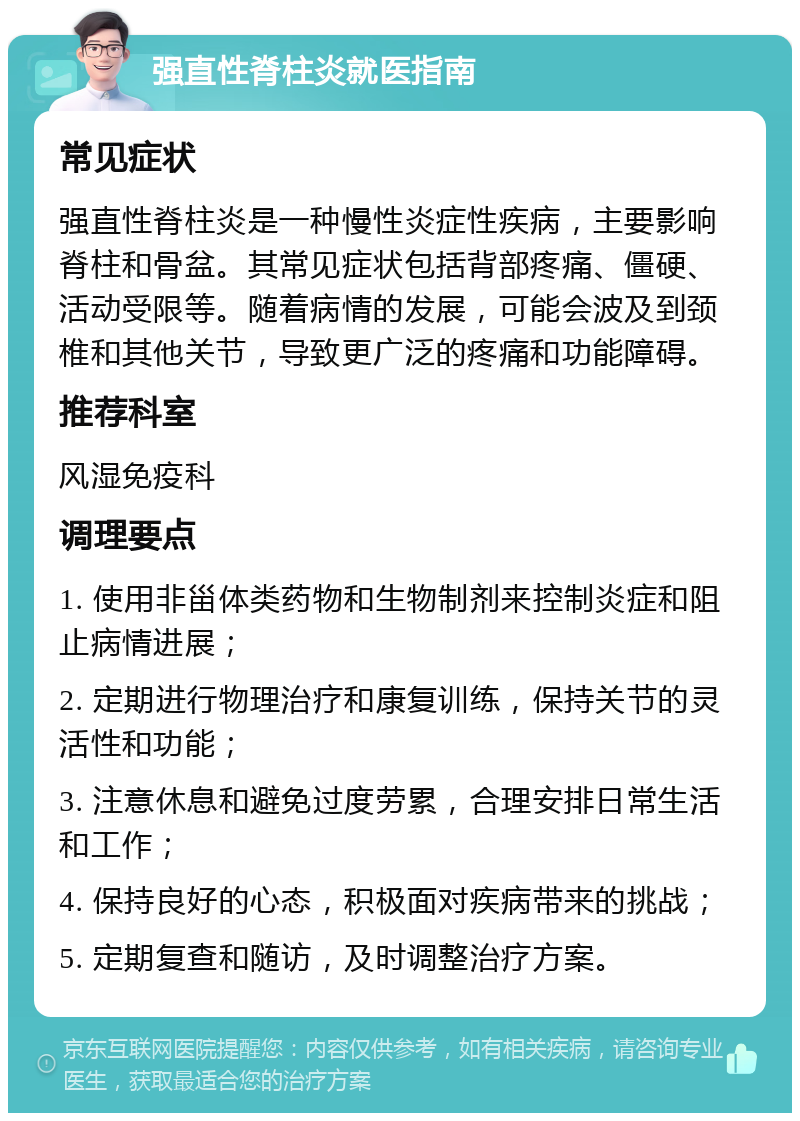 强直性脊柱炎就医指南 常见症状 强直性脊柱炎是一种慢性炎症性疾病，主要影响脊柱和骨盆。其常见症状包括背部疼痛、僵硬、活动受限等。随着病情的发展，可能会波及到颈椎和其他关节，导致更广泛的疼痛和功能障碍。 推荐科室 风湿免疫科 调理要点 1. 使用非甾体类药物和生物制剂来控制炎症和阻止病情进展； 2. 定期进行物理治疗和康复训练，保持关节的灵活性和功能； 3. 注意休息和避免过度劳累，合理安排日常生活和工作； 4. 保持良好的心态，积极面对疾病带来的挑战； 5. 定期复查和随访，及时调整治疗方案。