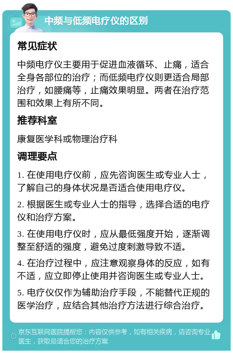 中频与低频电疗仪的区别 常见症状 中频电疗仪主要用于促进血液循环、止痛，适合全身各部位的治疗；而低频电疗仪则更适合局部治疗，如腰痛等，止痛效果明显。两者在治疗范围和效果上有所不同。 推荐科室 康复医学科或物理治疗科 调理要点 1. 在使用电疗仪前，应先咨询医生或专业人士，了解自己的身体状况是否适合使用电疗仪。 2. 根据医生或专业人士的指导，选择合适的电疗仪和治疗方案。 3. 在使用电疗仪时，应从最低强度开始，逐渐调整至舒适的强度，避免过度刺激导致不适。 4. 在治疗过程中，应注意观察身体的反应，如有不适，应立即停止使用并咨询医生或专业人士。 5. 电疗仪仅作为辅助治疗手段，不能替代正规的医学治疗，应结合其他治疗方法进行综合治疗。