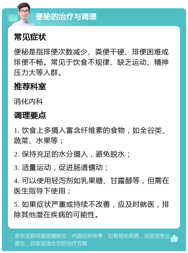 便秘的治疗与调理 常见症状 便秘是指排便次数减少、粪便干硬、排便困难或排便不畅。常见于饮食不规律、缺乏运动、精神压力大等人群。 推荐科室 消化内科 调理要点 1. 饮食上多摄入富含纤维素的食物，如全谷类、蔬菜、水果等； 2. 保持充足的水分摄入，避免脱水； 3. 适量运动，促进肠道蠕动； 4. 可以使用轻泻剂如乳果糖、甘露醇等，但需在医生指导下使用； 5. 如果症状严重或持续不改善，应及时就医，排除其他潜在疾病的可能性。