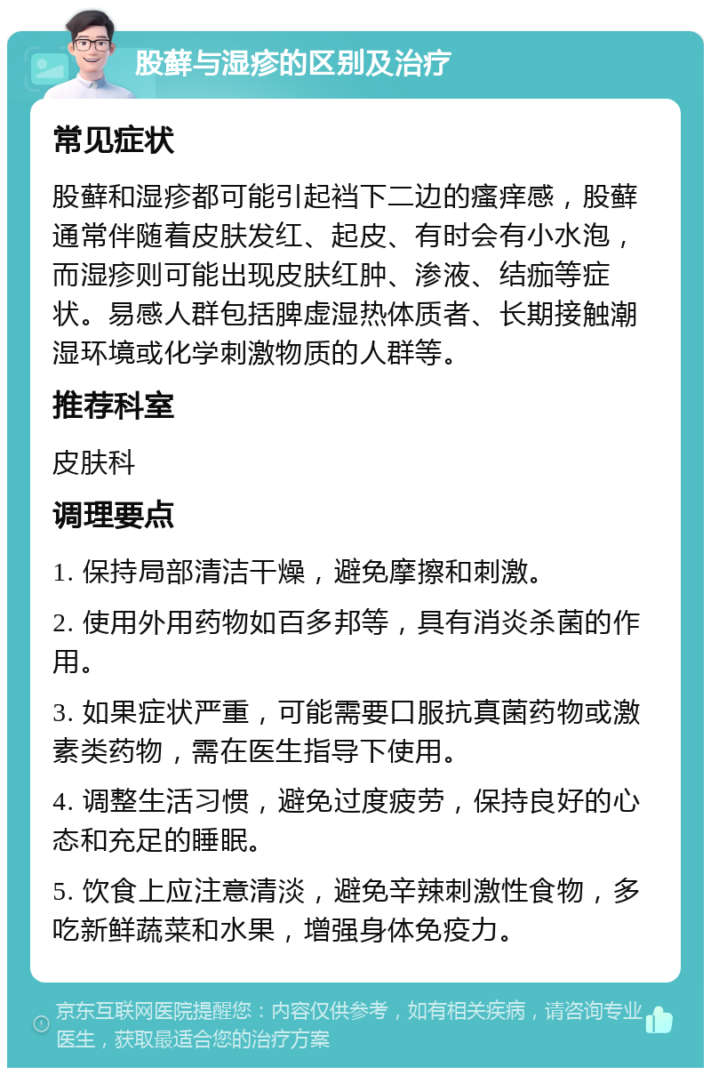 股藓与湿疹的区别及治疗 常见症状 股藓和湿疹都可能引起裆下二边的瘙痒感，股藓通常伴随着皮肤发红、起皮、有时会有小水泡，而湿疹则可能出现皮肤红肿、渗液、结痂等症状。易感人群包括脾虚湿热体质者、长期接触潮湿环境或化学刺激物质的人群等。 推荐科室 皮肤科 调理要点 1. 保持局部清洁干燥，避免摩擦和刺激。 2. 使用外用药物如百多邦等，具有消炎杀菌的作用。 3. 如果症状严重，可能需要口服抗真菌药物或激素类药物，需在医生指导下使用。 4. 调整生活习惯，避免过度疲劳，保持良好的心态和充足的睡眠。 5. 饮食上应注意清淡，避免辛辣刺激性食物，多吃新鲜蔬菜和水果，增强身体免疫力。