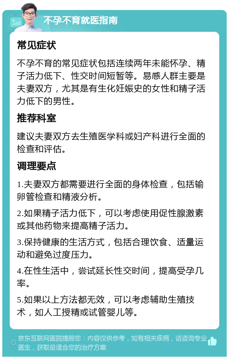 不孕不育就医指南 常见症状 不孕不育的常见症状包括连续两年未能怀孕、精子活力低下、性交时间短暂等。易感人群主要是夫妻双方，尤其是有生化妊娠史的女性和精子活力低下的男性。 推荐科室 建议夫妻双方去生殖医学科或妇产科进行全面的检查和评估。 调理要点 1.夫妻双方都需要进行全面的身体检查，包括输卵管检查和精液分析。 2.如果精子活力低下，可以考虑使用促性腺激素或其他药物来提高精子活力。 3.保持健康的生活方式，包括合理饮食、适量运动和避免过度压力。 4.在性生活中，尝试延长性交时间，提高受孕几率。 5.如果以上方法都无效，可以考虑辅助生殖技术，如人工授精或试管婴儿等。