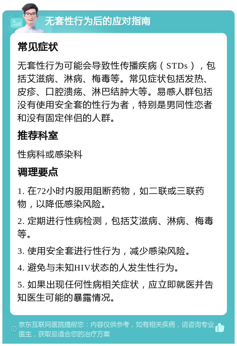 无套性行为后的应对指南 常见症状 无套性行为可能会导致性传播疾病（STDs），包括艾滋病、淋病、梅毒等。常见症状包括发热、皮疹、口腔溃疡、淋巴结肿大等。易感人群包括没有使用安全套的性行为者，特别是男同性恋者和没有固定伴侣的人群。 推荐科室 性病科或感染科 调理要点 1. 在72小时内服用阻断药物，如二联或三联药物，以降低感染风险。 2. 定期进行性病检测，包括艾滋病、淋病、梅毒等。 3. 使用安全套进行性行为，减少感染风险。 4. 避免与未知HIV状态的人发生性行为。 5. 如果出现任何性病相关症状，应立即就医并告知医生可能的暴露情况。