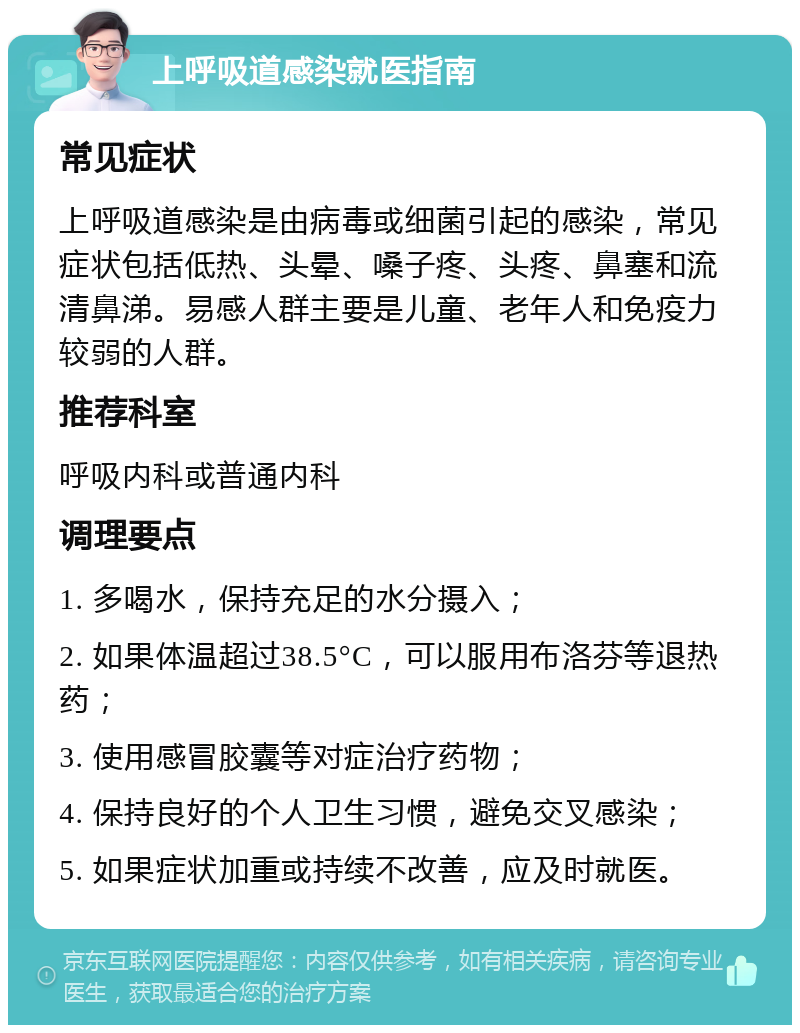 上呼吸道感染就医指南 常见症状 上呼吸道感染是由病毒或细菌引起的感染，常见症状包括低热、头晕、嗓子疼、头疼、鼻塞和流清鼻涕。易感人群主要是儿童、老年人和免疫力较弱的人群。 推荐科室 呼吸内科或普通内科 调理要点 1. 多喝水，保持充足的水分摄入； 2. 如果体温超过38.5°C，可以服用布洛芬等退热药； 3. 使用感冒胶囊等对症治疗药物； 4. 保持良好的个人卫生习惯，避免交叉感染； 5. 如果症状加重或持续不改善，应及时就医。