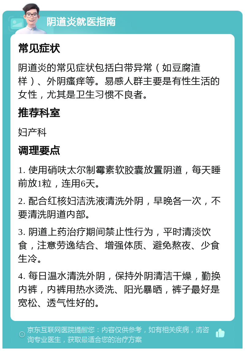 阴道炎就医指南 常见症状 阴道炎的常见症状包括白带异常（如豆腐渣样）、外阴瘙痒等。易感人群主要是有性生活的女性，尤其是卫生习惯不良者。 推荐科室 妇产科 调理要点 1. 使用硝呋太尔制霉素软胶囊放置阴道，每天睡前放1粒，连用6天。 2. 配合红核妇洁洗液清洗外阴，早晚各一次，不要清洗阴道内部。 3. 阴道上药治疗期间禁止性行为，平时清淡饮食，注意劳逸结合、增强体质、避免熬夜、少食生冷。 4. 每日温水清洗外阴，保持外阴清洁干燥，勤换内裤，内裤用热水烫洗、阳光暴晒，裤子最好是宽松、透气性好的。