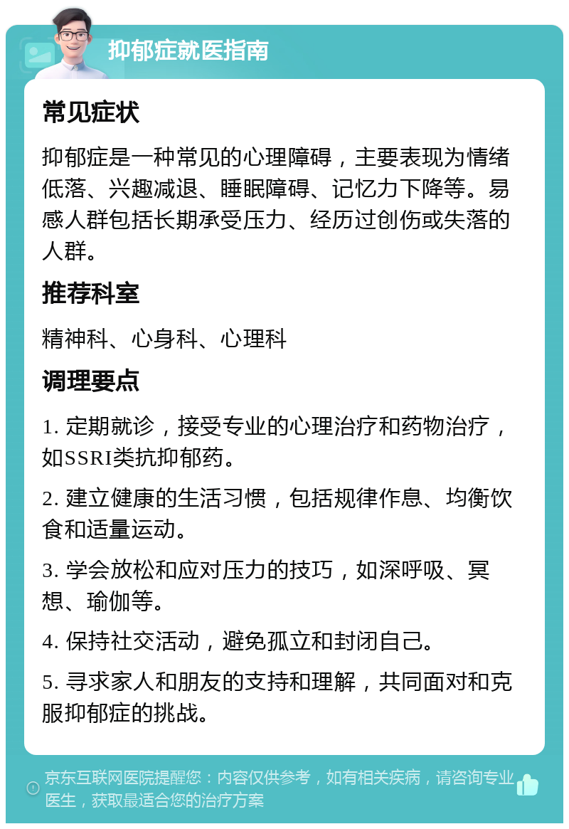 抑郁症就医指南 常见症状 抑郁症是一种常见的心理障碍，主要表现为情绪低落、兴趣减退、睡眠障碍、记忆力下降等。易感人群包括长期承受压力、经历过创伤或失落的人群。 推荐科室 精神科、心身科、心理科 调理要点 1. 定期就诊，接受专业的心理治疗和药物治疗，如SSRI类抗抑郁药。 2. 建立健康的生活习惯，包括规律作息、均衡饮食和适量运动。 3. 学会放松和应对压力的技巧，如深呼吸、冥想、瑜伽等。 4. 保持社交活动，避免孤立和封闭自己。 5. 寻求家人和朋友的支持和理解，共同面对和克服抑郁症的挑战。