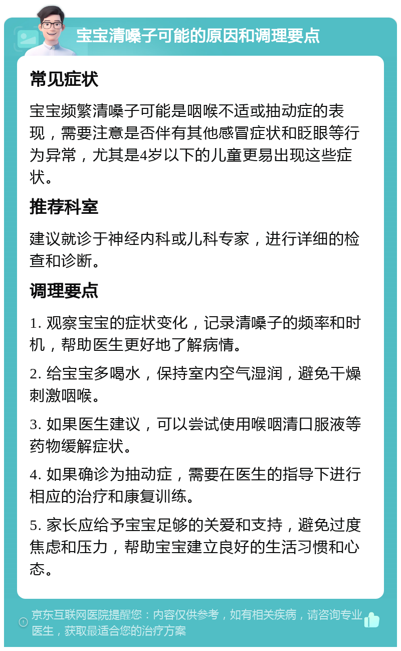 宝宝清嗓子可能的原因和调理要点 常见症状 宝宝频繁清嗓子可能是咽喉不适或抽动症的表现，需要注意是否伴有其他感冒症状和眨眼等行为异常，尤其是4岁以下的儿童更易出现这些症状。 推荐科室 建议就诊于神经内科或儿科专家，进行详细的检查和诊断。 调理要点 1. 观察宝宝的症状变化，记录清嗓子的频率和时机，帮助医生更好地了解病情。 2. 给宝宝多喝水，保持室内空气湿润，避免干燥刺激咽喉。 3. 如果医生建议，可以尝试使用喉咽清口服液等药物缓解症状。 4. 如果确诊为抽动症，需要在医生的指导下进行相应的治疗和康复训练。 5. 家长应给予宝宝足够的关爱和支持，避免过度焦虑和压力，帮助宝宝建立良好的生活习惯和心态。