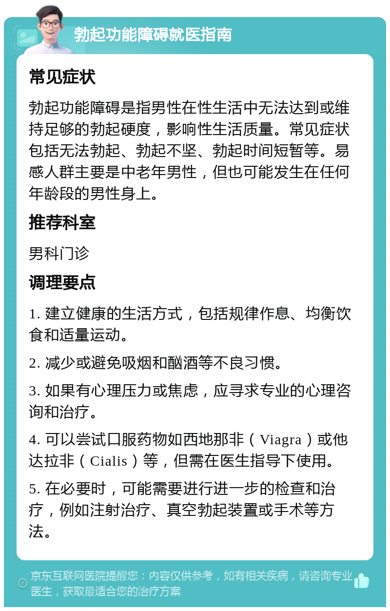 勃起功能障碍就医指南 常见症状 勃起功能障碍是指男性在性生活中无法达到或维持足够的勃起硬度，影响性生活质量。常见症状包括无法勃起、勃起不坚、勃起时间短暂等。易感人群主要是中老年男性，但也可能发生在任何年龄段的男性身上。 推荐科室 男科门诊 调理要点 1. 建立健康的生活方式，包括规律作息、均衡饮食和适量运动。 2. 减少或避免吸烟和酗酒等不良习惯。 3. 如果有心理压力或焦虑，应寻求专业的心理咨询和治疗。 4. 可以尝试口服药物如西地那非（Viagra）或他达拉非（Cialis）等，但需在医生指导下使用。 5. 在必要时，可能需要进行进一步的检查和治疗，例如注射治疗、真空勃起装置或手术等方法。