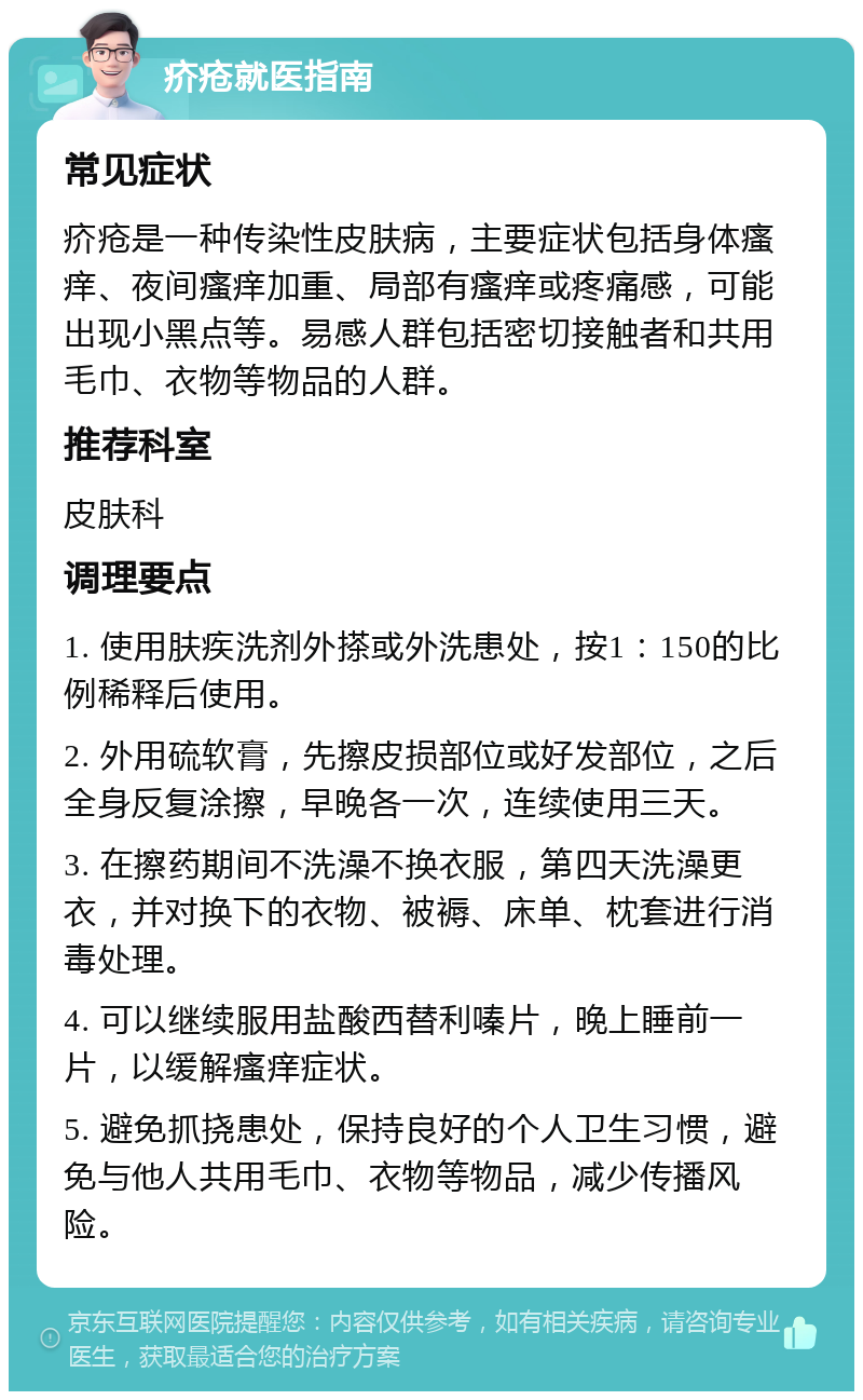 疥疮就医指南 常见症状 疥疮是一种传染性皮肤病，主要症状包括身体瘙痒、夜间瘙痒加重、局部有瘙痒或疼痛感，可能出现小黑点等。易感人群包括密切接触者和共用毛巾、衣物等物品的人群。 推荐科室 皮肤科 调理要点 1. 使用肤疾洗剂外搽或外洗患处，按1：150的比例稀释后使用。 2. 外用硫软膏，先擦皮损部位或好发部位，之后全身反复涂擦，早晚各一次，连续使用三天。 3. 在擦药期间不洗澡不换衣服，第四天洗澡更衣，并对换下的衣物、被褥、床单、枕套进行消毒处理。 4. 可以继续服用盐酸西替利嗪片，晚上睡前一片，以缓解瘙痒症状。 5. 避免抓挠患处，保持良好的个人卫生习惯，避免与他人共用毛巾、衣物等物品，减少传播风险。