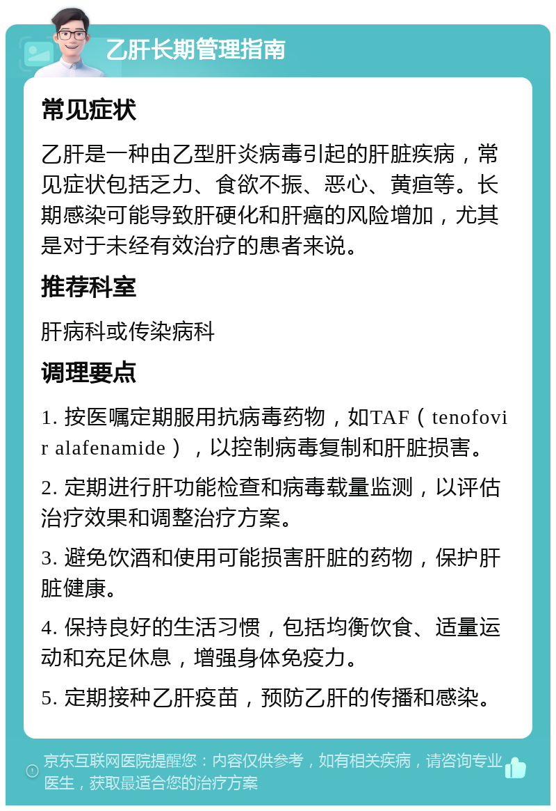 乙肝长期管理指南 常见症状 乙肝是一种由乙型肝炎病毒引起的肝脏疾病，常见症状包括乏力、食欲不振、恶心、黄疸等。长期感染可能导致肝硬化和肝癌的风险增加，尤其是对于未经有效治疗的患者来说。 推荐科室 肝病科或传染病科 调理要点 1. 按医嘱定期服用抗病毒药物，如TAF（tenofovir alafenamide），以控制病毒复制和肝脏损害。 2. 定期进行肝功能检查和病毒载量监测，以评估治疗效果和调整治疗方案。 3. 避免饮酒和使用可能损害肝脏的药物，保护肝脏健康。 4. 保持良好的生活习惯，包括均衡饮食、适量运动和充足休息，增强身体免疫力。 5. 定期接种乙肝疫苗，预防乙肝的传播和感染。