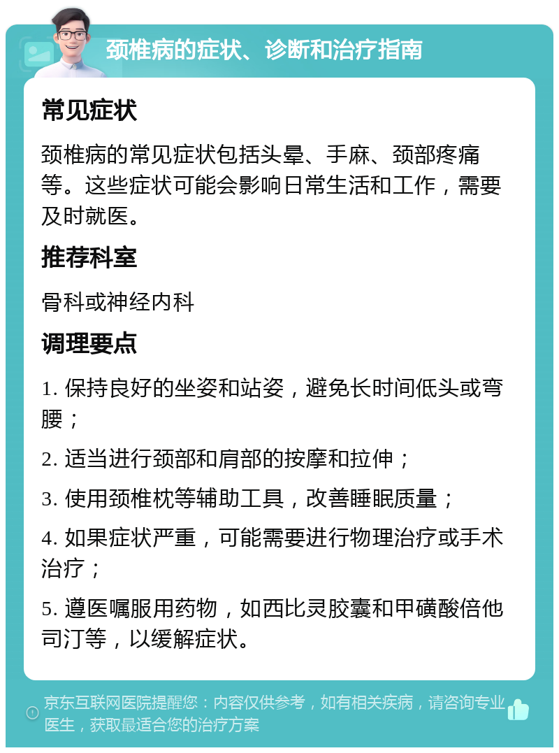 颈椎病的症状、诊断和治疗指南 常见症状 颈椎病的常见症状包括头晕、手麻、颈部疼痛等。这些症状可能会影响日常生活和工作，需要及时就医。 推荐科室 骨科或神经内科 调理要点 1. 保持良好的坐姿和站姿，避免长时间低头或弯腰； 2. 适当进行颈部和肩部的按摩和拉伸； 3. 使用颈椎枕等辅助工具，改善睡眠质量； 4. 如果症状严重，可能需要进行物理治疗或手术治疗； 5. 遵医嘱服用药物，如西比灵胶囊和甲磺酸倍他司汀等，以缓解症状。