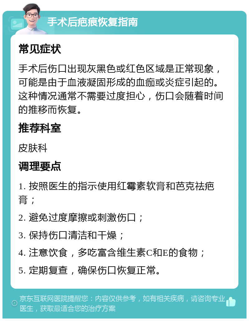 手术后疤痕恢复指南 常见症状 手术后伤口出现灰黑色或红色区域是正常现象，可能是由于血液凝固形成的血痂或炎症引起的。这种情况通常不需要过度担心，伤口会随着时间的推移而恢复。 推荐科室 皮肤科 调理要点 1. 按照医生的指示使用红霉素软膏和芭克祛疤膏； 2. 避免过度摩擦或刺激伤口； 3. 保持伤口清洁和干燥； 4. 注意饮食，多吃富含维生素C和E的食物； 5. 定期复查，确保伤口恢复正常。