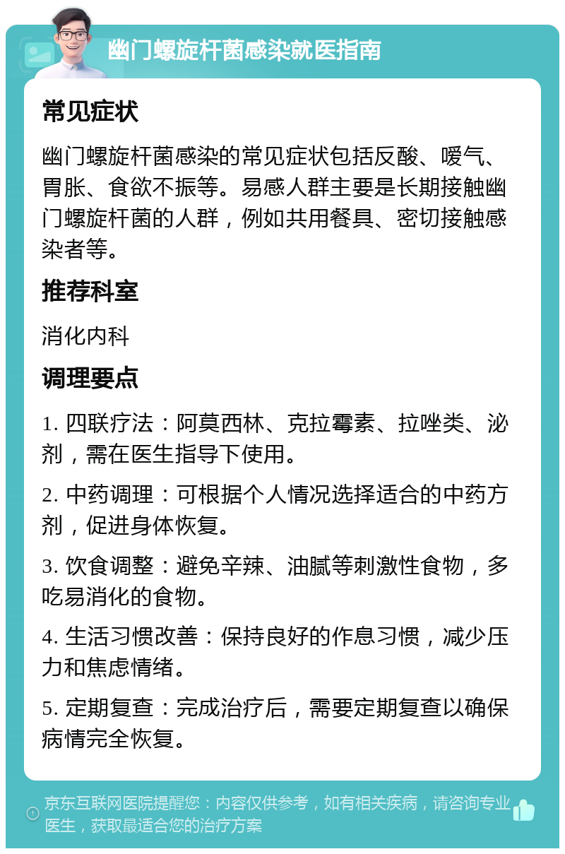 幽门螺旋杆菌感染就医指南 常见症状 幽门螺旋杆菌感染的常见症状包括反酸、嗳气、胃胀、食欲不振等。易感人群主要是长期接触幽门螺旋杆菌的人群，例如共用餐具、密切接触感染者等。 推荐科室 消化内科 调理要点 1. 四联疗法：阿莫西林、克拉霉素、拉唑类、泌剂，需在医生指导下使用。 2. 中药调理：可根据个人情况选择适合的中药方剂，促进身体恢复。 3. 饮食调整：避免辛辣、油腻等刺激性食物，多吃易消化的食物。 4. 生活习惯改善：保持良好的作息习惯，减少压力和焦虑情绪。 5. 定期复查：完成治疗后，需要定期复查以确保病情完全恢复。