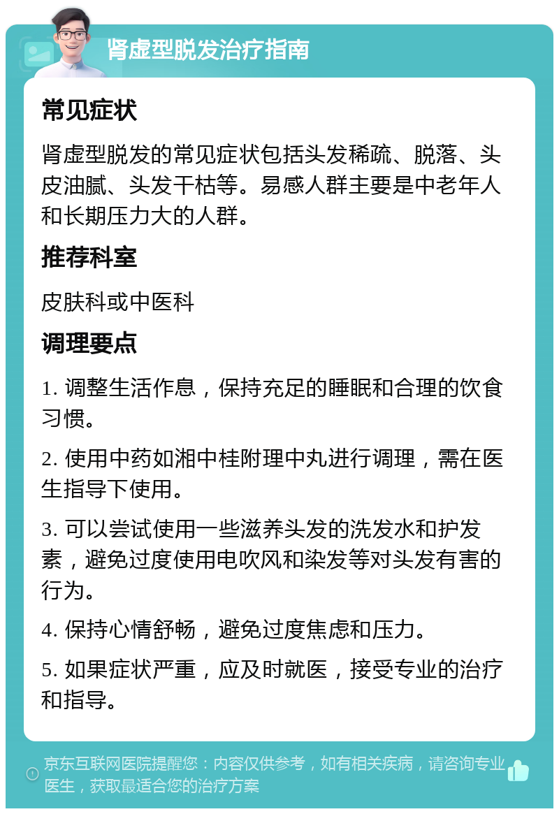 肾虚型脱发治疗指南 常见症状 肾虚型脱发的常见症状包括头发稀疏、脱落、头皮油腻、头发干枯等。易感人群主要是中老年人和长期压力大的人群。 推荐科室 皮肤科或中医科 调理要点 1. 调整生活作息，保持充足的睡眠和合理的饮食习惯。 2. 使用中药如湘中桂附理中丸进行调理，需在医生指导下使用。 3. 可以尝试使用一些滋养头发的洗发水和护发素，避免过度使用电吹风和染发等对头发有害的行为。 4. 保持心情舒畅，避免过度焦虑和压力。 5. 如果症状严重，应及时就医，接受专业的治疗和指导。