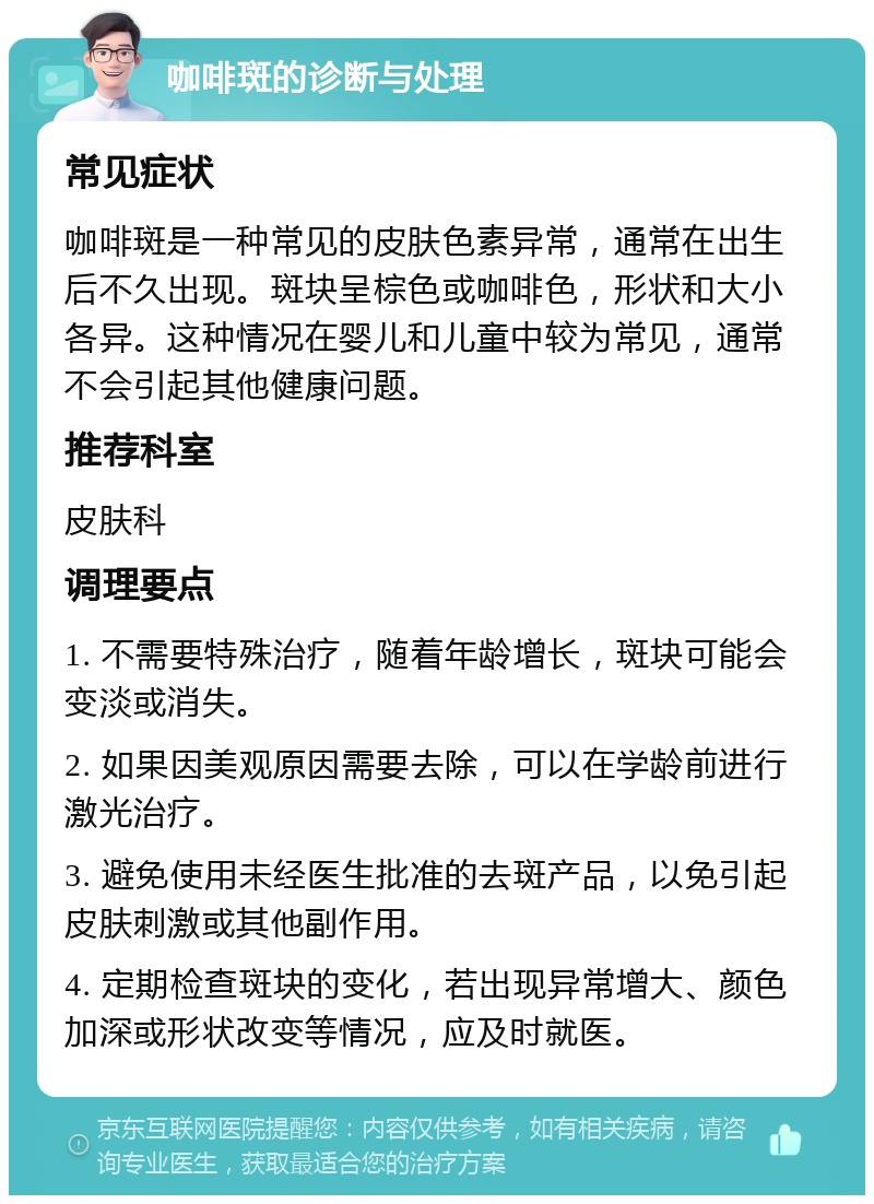 咖啡斑的诊断与处理 常见症状 咖啡斑是一种常见的皮肤色素异常，通常在出生后不久出现。斑块呈棕色或咖啡色，形状和大小各异。这种情况在婴儿和儿童中较为常见，通常不会引起其他健康问题。 推荐科室 皮肤科 调理要点 1. 不需要特殊治疗，随着年龄增长，斑块可能会变淡或消失。 2. 如果因美观原因需要去除，可以在学龄前进行激光治疗。 3. 避免使用未经医生批准的去斑产品，以免引起皮肤刺激或其他副作用。 4. 定期检查斑块的变化，若出现异常增大、颜色加深或形状改变等情况，应及时就医。