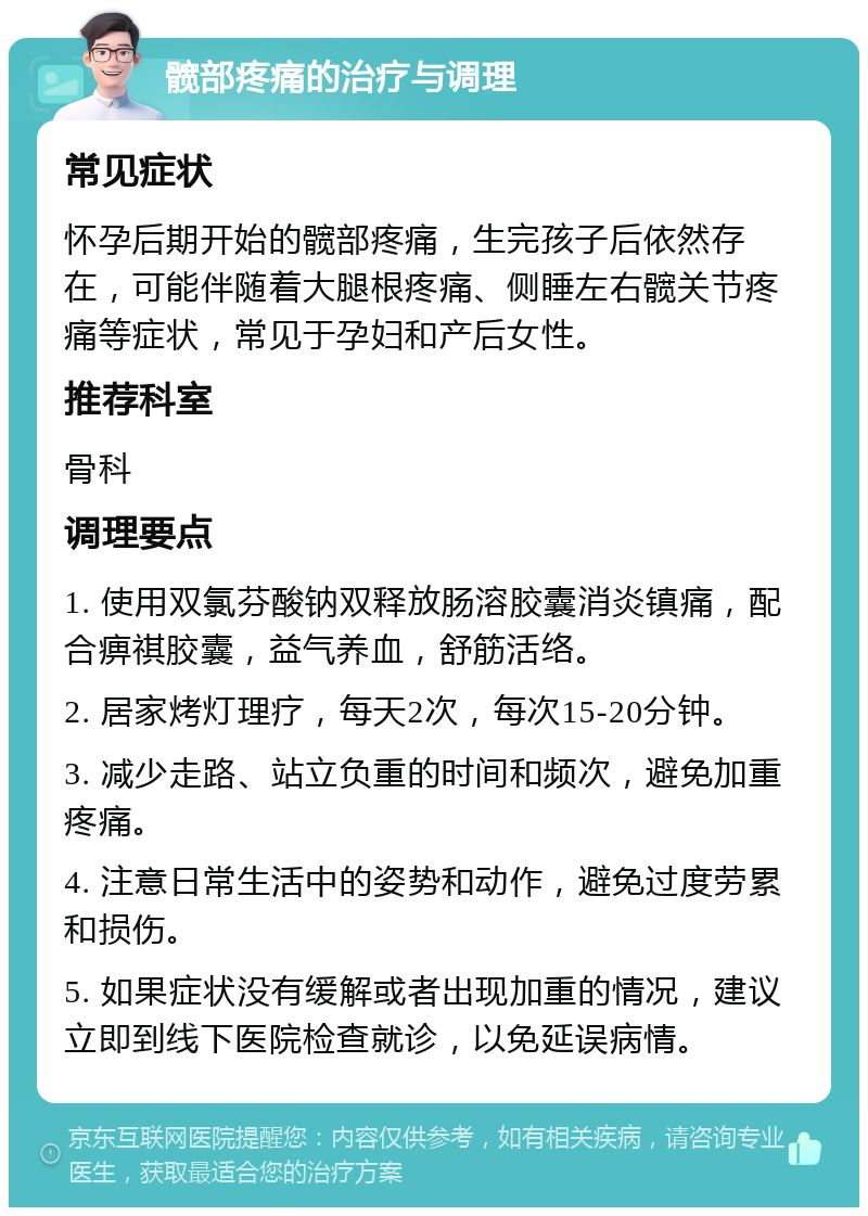 髋部疼痛的治疗与调理 常见症状 怀孕后期开始的髋部疼痛，生完孩子后依然存在，可能伴随着大腿根疼痛、侧睡左右髋关节疼痛等症状，常见于孕妇和产后女性。 推荐科室 骨科 调理要点 1. 使用双氯芬酸钠双释放肠溶胶囊消炎镇痛，配合痹祺胶囊，益气养血，舒筋活络。 2. 居家烤灯理疗，每天2次，每次15-20分钟。 3. 减少走路、站立负重的时间和频次，避免加重疼痛。 4. 注意日常生活中的姿势和动作，避免过度劳累和损伤。 5. 如果症状没有缓解或者出现加重的情况，建议立即到线下医院检查就诊，以免延误病情。