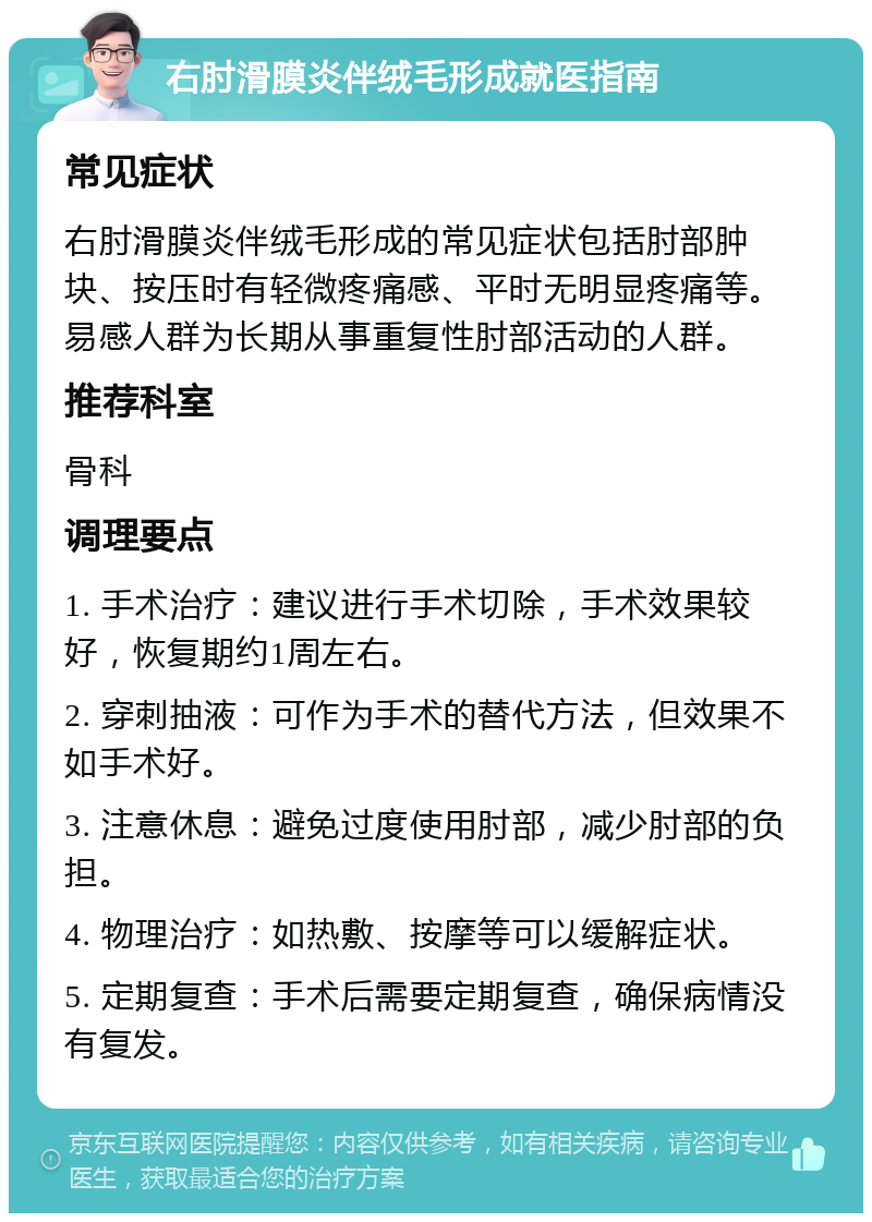 右肘滑膜炎伴绒毛形成就医指南 常见症状 右肘滑膜炎伴绒毛形成的常见症状包括肘部肿块、按压时有轻微疼痛感、平时无明显疼痛等。易感人群为长期从事重复性肘部活动的人群。 推荐科室 骨科 调理要点 1. 手术治疗：建议进行手术切除，手术效果较好，恢复期约1周左右。 2. 穿刺抽液：可作为手术的替代方法，但效果不如手术好。 3. 注意休息：避免过度使用肘部，减少肘部的负担。 4. 物理治疗：如热敷、按摩等可以缓解症状。 5. 定期复查：手术后需要定期复查，确保病情没有复发。