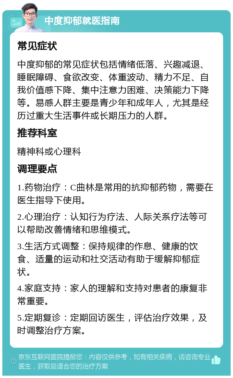 中度抑郁就医指南 常见症状 中度抑郁的常见症状包括情绪低落、兴趣减退、睡眠障碍、食欲改变、体重波动、精力不足、自我价值感下降、集中注意力困难、决策能力下降等。易感人群主要是青少年和成年人，尤其是经历过重大生活事件或长期压力的人群。 推荐科室 精神科或心理科 调理要点 1.药物治疗：C曲林是常用的抗抑郁药物，需要在医生指导下使用。 2.心理治疗：认知行为疗法、人际关系疗法等可以帮助改善情绪和思维模式。 3.生活方式调整：保持规律的作息、健康的饮食、适量的运动和社交活动有助于缓解抑郁症状。 4.家庭支持：家人的理解和支持对患者的康复非常重要。 5.定期复诊：定期回访医生，评估治疗效果，及时调整治疗方案。