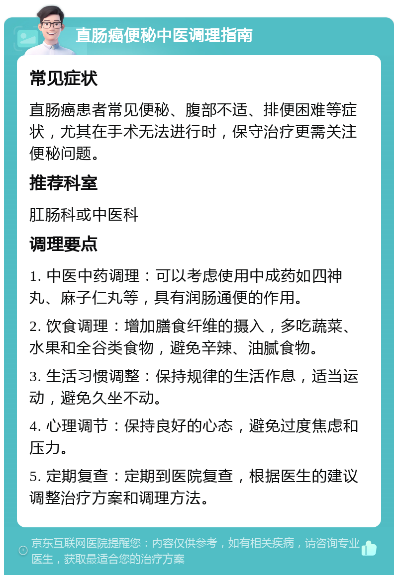 直肠癌便秘中医调理指南 常见症状 直肠癌患者常见便秘、腹部不适、排便困难等症状，尤其在手术无法进行时，保守治疗更需关注便秘问题。 推荐科室 肛肠科或中医科 调理要点 1. 中医中药调理：可以考虑使用中成药如四神丸、麻子仁丸等，具有润肠通便的作用。 2. 饮食调理：增加膳食纤维的摄入，多吃蔬菜、水果和全谷类食物，避免辛辣、油腻食物。 3. 生活习惯调整：保持规律的生活作息，适当运动，避免久坐不动。 4. 心理调节：保持良好的心态，避免过度焦虑和压力。 5. 定期复查：定期到医院复查，根据医生的建议调整治疗方案和调理方法。