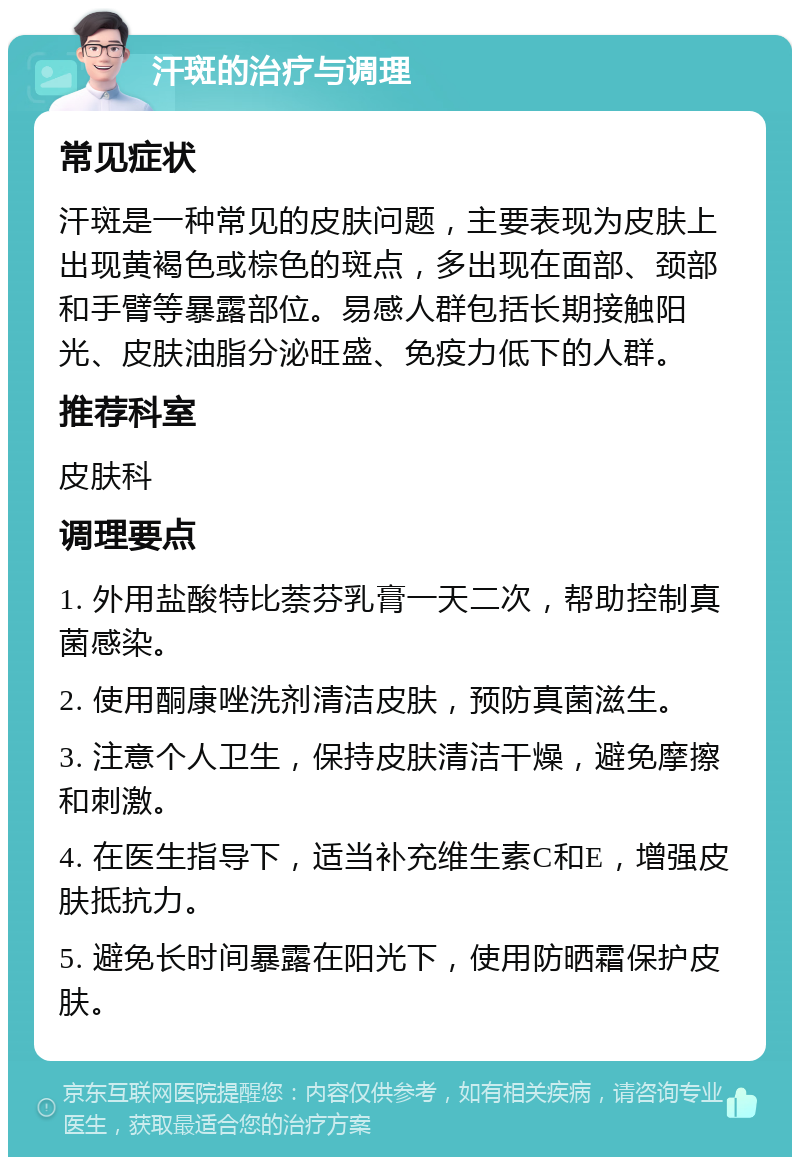 汗斑的治疗与调理 常见症状 汗斑是一种常见的皮肤问题，主要表现为皮肤上出现黄褐色或棕色的斑点，多出现在面部、颈部和手臂等暴露部位。易感人群包括长期接触阳光、皮肤油脂分泌旺盛、免疫力低下的人群。 推荐科室 皮肤科 调理要点 1. 外用盐酸特比萘芬乳膏一天二次，帮助控制真菌感染。 2. 使用酮康唑洗剂清洁皮肤，预防真菌滋生。 3. 注意个人卫生，保持皮肤清洁干燥，避免摩擦和刺激。 4. 在医生指导下，适当补充维生素C和E，增强皮肤抵抗力。 5. 避免长时间暴露在阳光下，使用防晒霜保护皮肤。