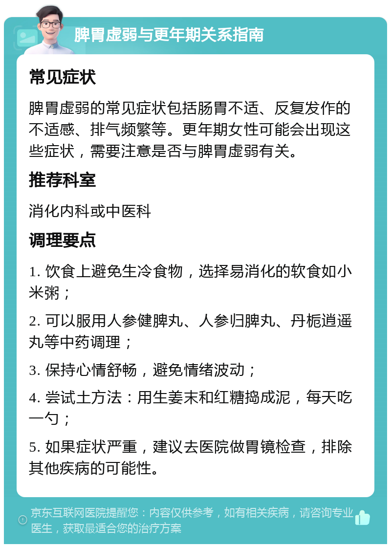 脾胃虚弱与更年期关系指南 常见症状 脾胃虚弱的常见症状包括肠胃不适、反复发作的不适感、排气频繁等。更年期女性可能会出现这些症状，需要注意是否与脾胃虚弱有关。 推荐科室 消化内科或中医科 调理要点 1. 饮食上避免生冷食物，选择易消化的软食如小米粥； 2. 可以服用人参健脾丸、人参归脾丸、丹栀逍遥丸等中药调理； 3. 保持心情舒畅，避免情绪波动； 4. 尝试土方法：用生姜末和红糖捣成泥，每天吃一勺； 5. 如果症状严重，建议去医院做胃镜检查，排除其他疾病的可能性。