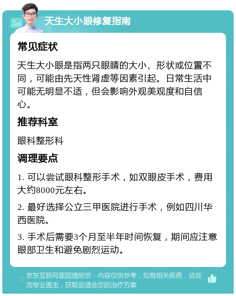 天生大小眼修复指南 常见症状 天生大小眼是指两只眼睛的大小、形状或位置不同，可能由先天性肾虚等因素引起。日常生活中可能无明显不适，但会影响外观美观度和自信心。 推荐科室 眼科整形科 调理要点 1. 可以尝试眼科整形手术，如双眼皮手术，费用大约8000元左右。 2. 最好选择公立三甲医院进行手术，例如四川华西医院。 3. 手术后需要3个月至半年时间恢复，期间应注意眼部卫生和避免剧烈运动。