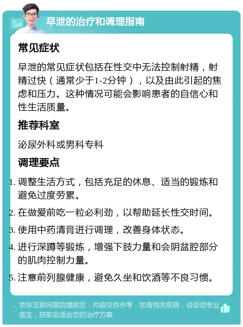 早泄的治疗和调理指南 常见症状 早泄的常见症状包括在性交中无法控制射精，射精过快（通常少于1-2分钟），以及由此引起的焦虑和压力。这种情况可能会影响患者的自信心和性生活质量。 推荐科室 泌尿外科或男科专科 调理要点 调整生活方式，包括充足的休息、适当的锻炼和避免过度劳累。 在做爱前吃一粒必利劲，以帮助延长性交时间。 使用中药清膏进行调理，改善身体状态。 进行深蹲等锻炼，增强下肢力量和会阴盆腔部分的肌肉控制力量。 注意前列腺健康，避免久坐和饮酒等不良习惯。