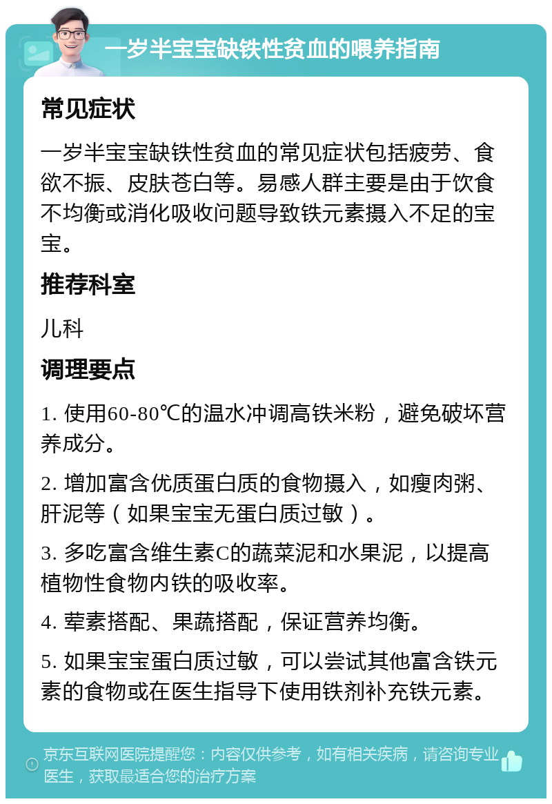 一岁半宝宝缺铁性贫血的喂养指南 常见症状 一岁半宝宝缺铁性贫血的常见症状包括疲劳、食欲不振、皮肤苍白等。易感人群主要是由于饮食不均衡或消化吸收问题导致铁元素摄入不足的宝宝。 推荐科室 儿科 调理要点 1. 使用60-80℃的温水冲调高铁米粉，避免破坏营养成分。 2. 增加富含优质蛋白质的食物摄入，如瘦肉粥、肝泥等（如果宝宝无蛋白质过敏）。 3. 多吃富含维生素C的蔬菜泥和水果泥，以提高植物性食物内铁的吸收率。 4. 荤素搭配、果蔬搭配，保证营养均衡。 5. 如果宝宝蛋白质过敏，可以尝试其他富含铁元素的食物或在医生指导下使用铁剂补充铁元素。