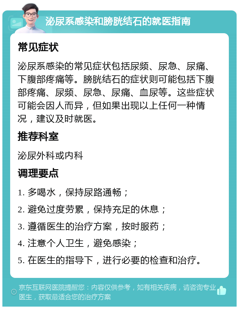 泌尿系感染和膀胱结石的就医指南 常见症状 泌尿系感染的常见症状包括尿频、尿急、尿痛、下腹部疼痛等。膀胱结石的症状则可能包括下腹部疼痛、尿频、尿急、尿痛、血尿等。这些症状可能会因人而异，但如果出现以上任何一种情况，建议及时就医。 推荐科室 泌尿外科或内科 调理要点 1. 多喝水，保持尿路通畅； 2. 避免过度劳累，保持充足的休息； 3. 遵循医生的治疗方案，按时服药； 4. 注意个人卫生，避免感染； 5. 在医生的指导下，进行必要的检查和治疗。