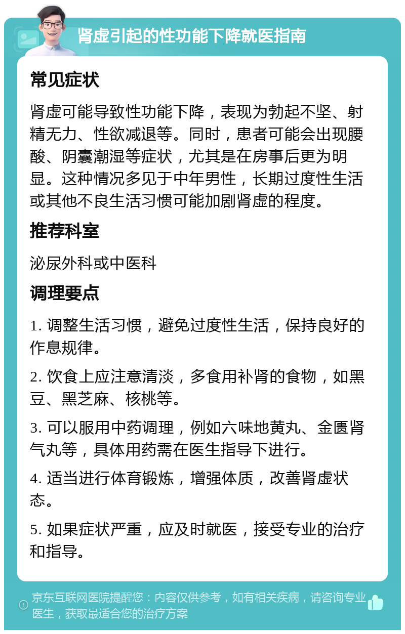 肾虚引起的性功能下降就医指南 常见症状 肾虚可能导致性功能下降，表现为勃起不坚、射精无力、性欲减退等。同时，患者可能会出现腰酸、阴囊潮湿等症状，尤其是在房事后更为明显。这种情况多见于中年男性，长期过度性生活或其他不良生活习惯可能加剧肾虚的程度。 推荐科室 泌尿外科或中医科 调理要点 1. 调整生活习惯，避免过度性生活，保持良好的作息规律。 2. 饮食上应注意清淡，多食用补肾的食物，如黑豆、黑芝麻、核桃等。 3. 可以服用中药调理，例如六味地黄丸、金匮肾气丸等，具体用药需在医生指导下进行。 4. 适当进行体育锻炼，增强体质，改善肾虚状态。 5. 如果症状严重，应及时就医，接受专业的治疗和指导。