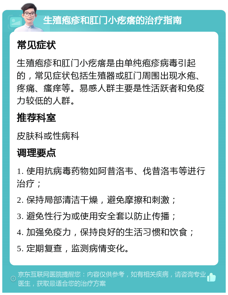 生殖疱疹和肛门小疙瘩的治疗指南 常见症状 生殖疱疹和肛门小疙瘩是由单纯疱疹病毒引起的，常见症状包括生殖器或肛门周围出现水疱、疼痛、瘙痒等。易感人群主要是性活跃者和免疫力较低的人群。 推荐科室 皮肤科或性病科 调理要点 1. 使用抗病毒药物如阿昔洛韦、伐昔洛韦等进行治疗； 2. 保持局部清洁干燥，避免摩擦和刺激； 3. 避免性行为或使用安全套以防止传播； 4. 加强免疫力，保持良好的生活习惯和饮食； 5. 定期复查，监测病情变化。