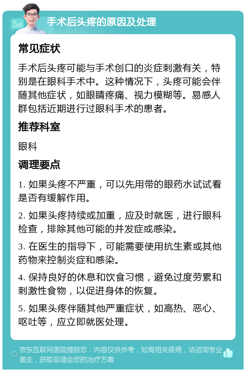 手术后头疼的原因及处理 常见症状 手术后头疼可能与手术创口的炎症刺激有关，特别是在眼科手术中。这种情况下，头疼可能会伴随其他症状，如眼睛疼痛、视力模糊等。易感人群包括近期进行过眼科手术的患者。 推荐科室 眼科 调理要点 1. 如果头疼不严重，可以先用带的眼药水试试看是否有缓解作用。 2. 如果头疼持续或加重，应及时就医，进行眼科检查，排除其他可能的并发症或感染。 3. 在医生的指导下，可能需要使用抗生素或其他药物来控制炎症和感染。 4. 保持良好的休息和饮食习惯，避免过度劳累和刺激性食物，以促进身体的恢复。 5. 如果头疼伴随其他严重症状，如高热、恶心、呕吐等，应立即就医处理。