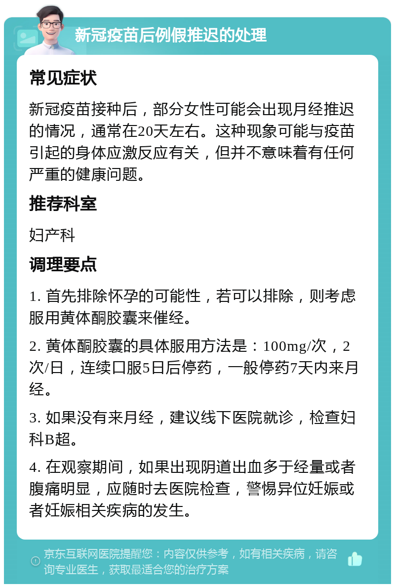 新冠疫苗后例假推迟的处理 常见症状 新冠疫苗接种后，部分女性可能会出现月经推迟的情况，通常在20天左右。这种现象可能与疫苗引起的身体应激反应有关，但并不意味着有任何严重的健康问题。 推荐科室 妇产科 调理要点 1. 首先排除怀孕的可能性，若可以排除，则考虑服用黄体酮胶囊来催经。 2. 黄体酮胶囊的具体服用方法是：100mg/次，2次/日，连续口服5日后停药，一般停药7天内来月经。 3. 如果没有来月经，建议线下医院就诊，检查妇科B超。 4. 在观察期间，如果出现阴道出血多于经量或者腹痛明显，应随时去医院检查，警惕异位妊娠或者妊娠相关疾病的发生。