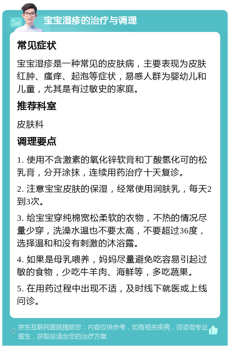 宝宝湿疹的治疗与调理 常见症状 宝宝湿疹是一种常见的皮肤病，主要表现为皮肤红肿、瘙痒、起泡等症状，易感人群为婴幼儿和儿童，尤其是有过敏史的家庭。 推荐科室 皮肤科 调理要点 1. 使用不含激素的氧化锌软膏和丁酸氢化可的松乳膏，分开涂抹，连续用药治疗十天复诊。 2. 注意宝宝皮肤的保湿，经常使用润肤乳，每天2到3次。 3. 给宝宝穿纯棉宽松柔软的衣物，不热的情况尽量少穿，洗澡水温也不要太高，不要超过36度，选择温和和没有刺激的沐浴露。 4. 如果是母乳喂养，妈妈尽量避免吃容易引起过敏的食物，少吃牛羊肉、海鲜等，多吃蔬果。 5. 在用药过程中出现不适，及时线下就医或上线问诊。